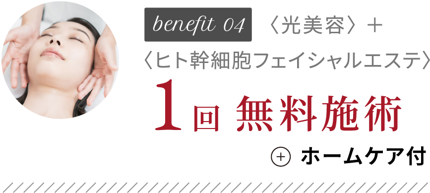 benefit04 〈光美容〉 ＋ 〈ヒト幹細胞フェイシャルエステ〉1回無料施術+ホームケア付