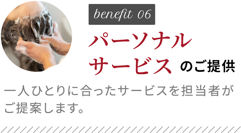 benefit06 パーソナルサービスのご提供 一人ひとりに合ったサービスを担当者がご提案します。